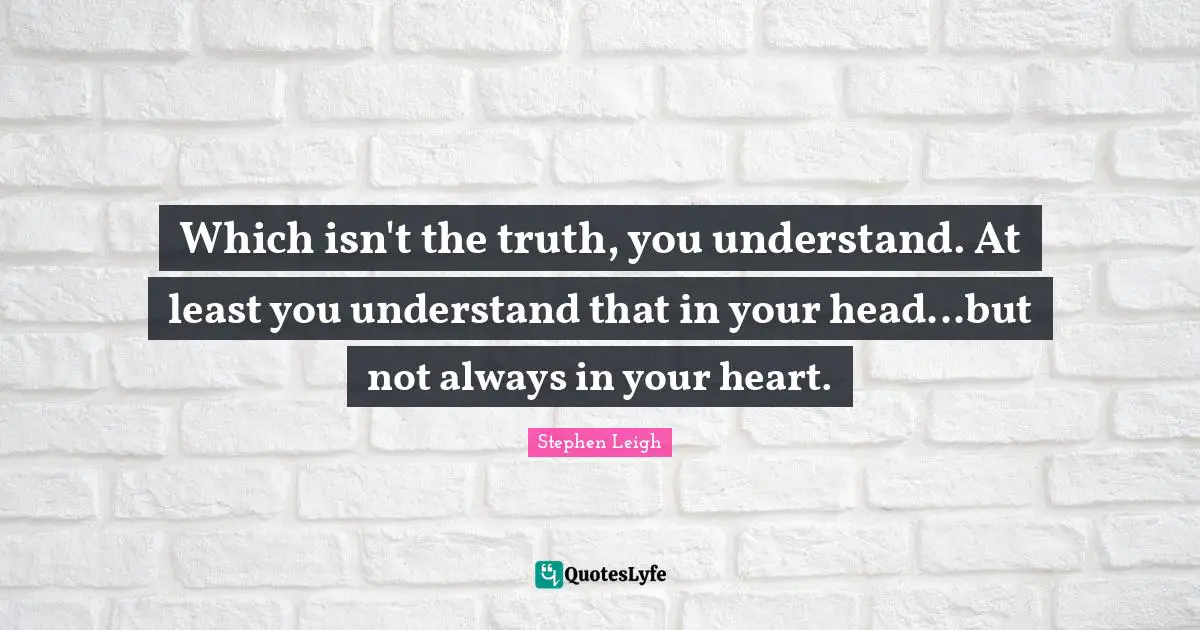Which isn't the truth, you understand. At least you understand that in your head...but not always in your heart.