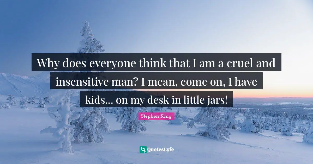 Why does everyone think that I am a cruel and insensitive man? I mean, come on, I have kids... on my desk in little jars!