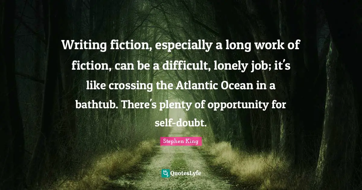 Writing fiction, especially a long work of fiction, can be a difficult, lonely job; it's like crossing the Atlantic Ocean in a bathtub. There's plenty of opportunity for self-doubt.