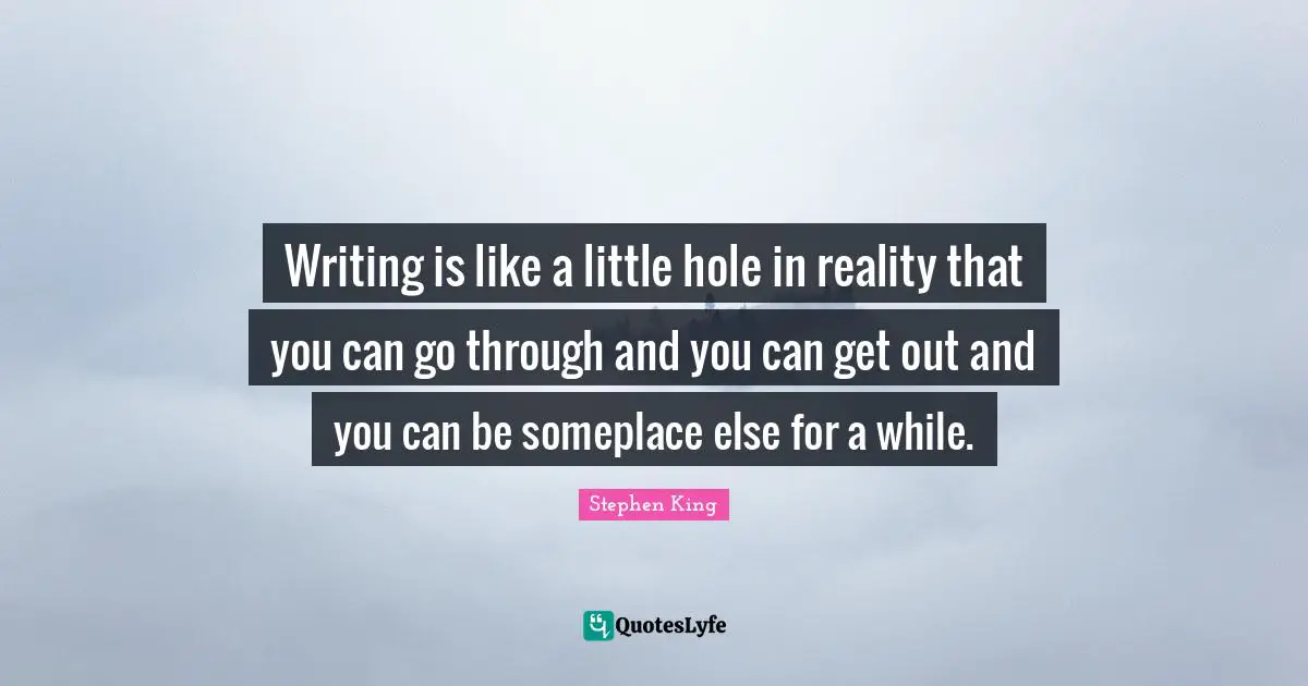 Writing is like a little hole in reality that you can go through and you can get out and you can be someplace else for a while.
