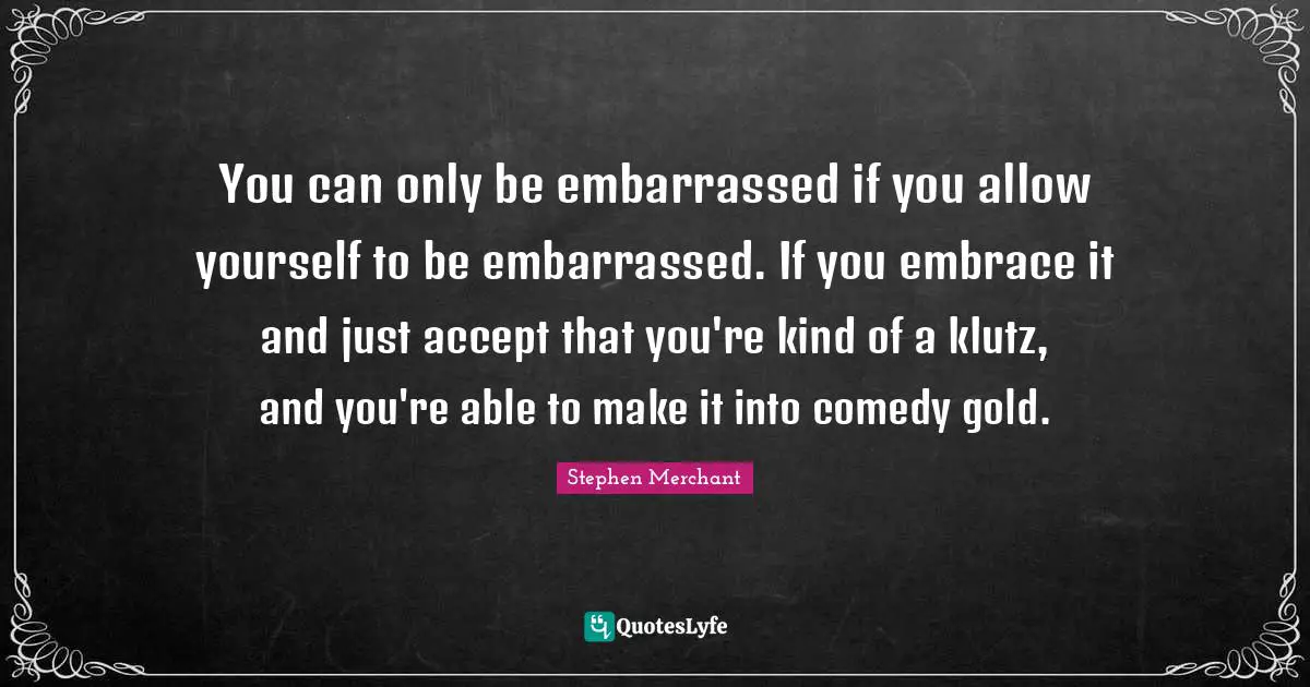 Stephen Merchant Quotes: "You can only be embarrassed if you allow yourself to be embarrassed. If you embrace it and just accept that you're kind of a klutz, and you're able to make it into comedy gold."
