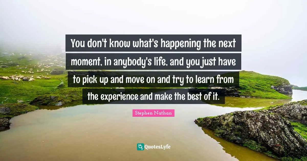 You don't know what's happening the next moment, in anybody's life, and you just have to pick up and move on and try to learn from the experience and make the best of it.