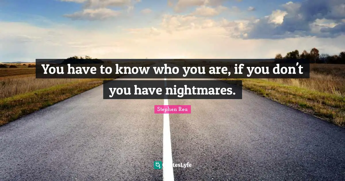 You have to know who you are, if you don't you have nightmares.