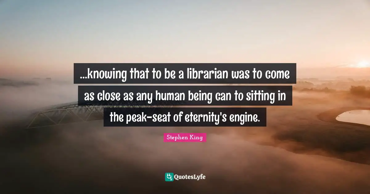 ...knowing that to be a librarian was to come as close as any human being can to sitting in the peak-seat of eternity's engine.