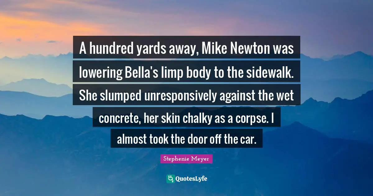 A hundred yards away, Mike Newton was lowering Bella's limp body to the sidewalk. She slumped unresponsively against the wet concrete, her skin chalky as a corpse. I almost took the door off the car.