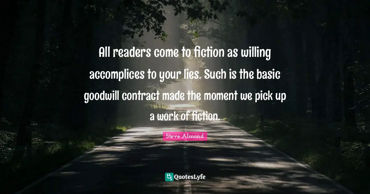 Fiction Quotes: "All readers come to fiction as willing accomplices to your lies. Such is the basic goodwill contract made the moment we pick up a work of fiction."