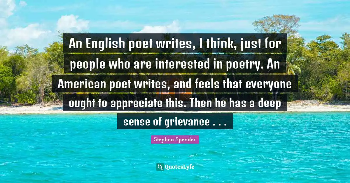 Grievance Quotes: "An English poet writes, I think, just for people who are interested in poetry. An American poet writes, and feels that everyone ought to appreciate this. Then he has a deep sense of grievance . . ."