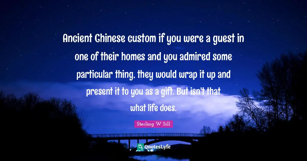 Ancient Chinese custom if you were a guest in one of their homes and you admired some particular thing, they would wrap it up and present it to you as a gift. But isn't that what life does.