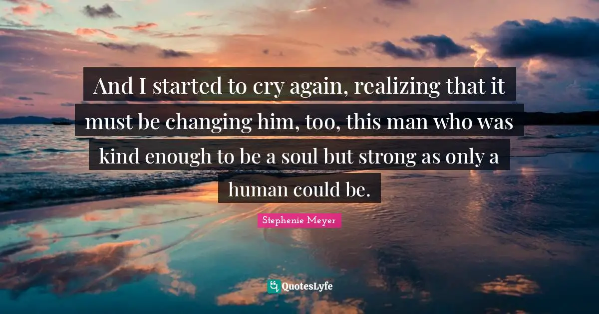 And I started to cry again, realizing that it must be changing him, too, this man who was kind enough to be a soul but strong as only a human could be.