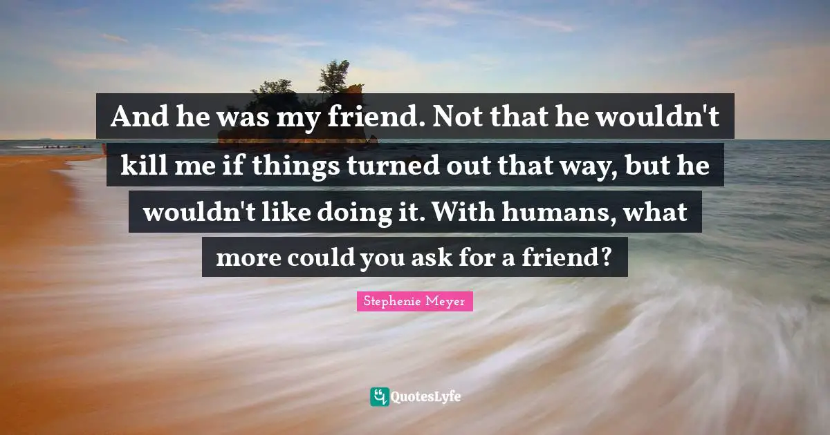 And he was my friend. Not that he wouldn't kill me if things turned out that way, but he wouldn't like doing it. With humans, what more could you ask for a friend?