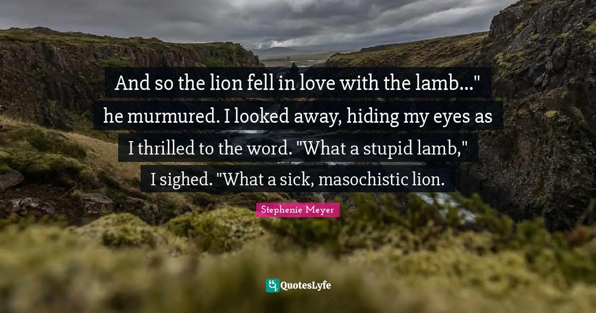 Masochistic Quotes: "And so the lion fell in love with the lamb…" he murmured. I looked away, hiding my eyes as I thrilled to the word. "What a stupid lamb," I sighed. "What a sick, masochistic lion."