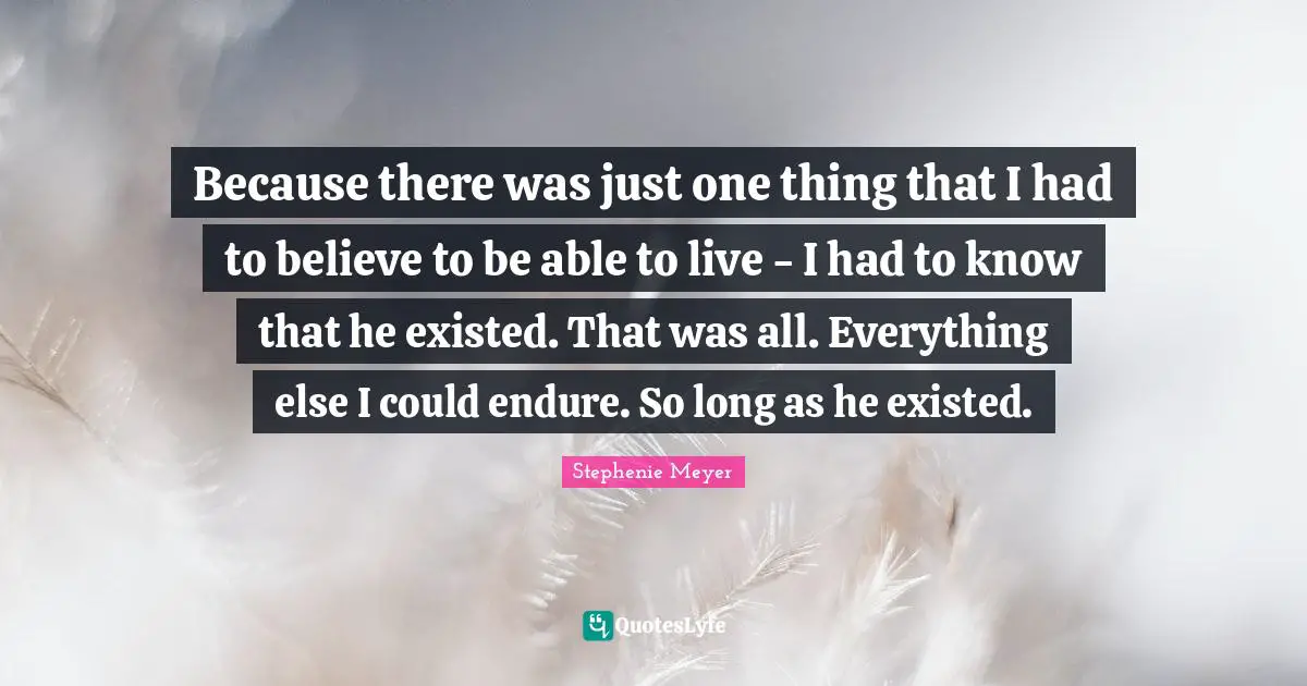 Stephenie Meyer Quotes: "Because there was just one thing that I had to believe to be able to live - I had to know that he existed. That was all. Everything else I could endure. So long as he existed."
