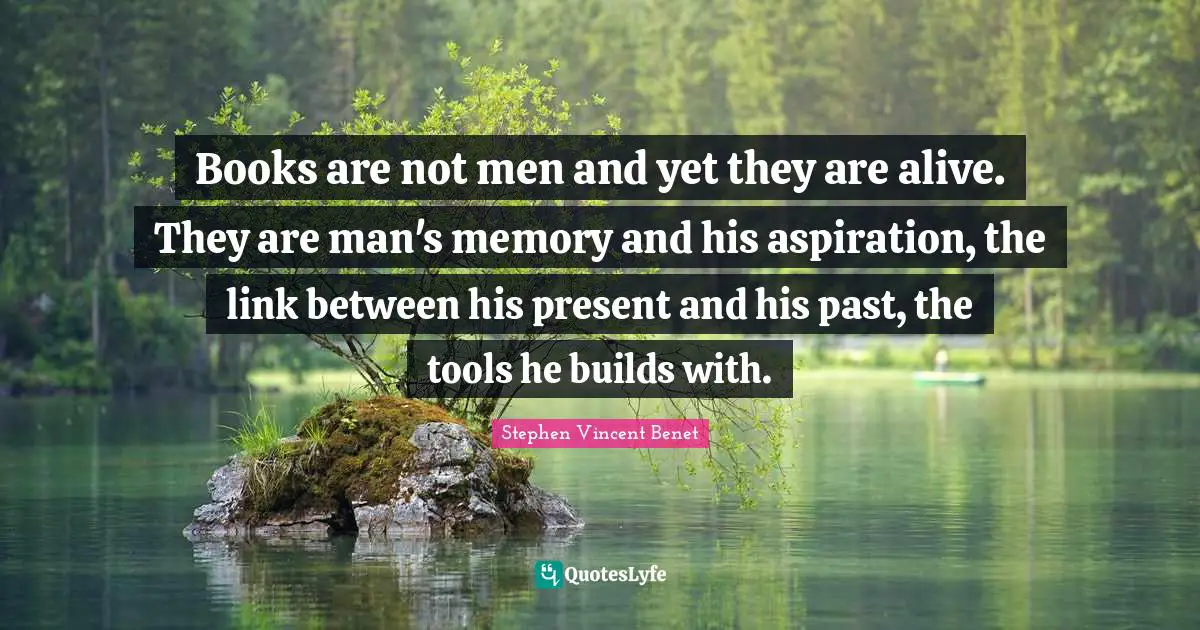 Books are not men and yet they are alive. They are man's memory and his aspiration, the link between his present and his past, the tools he builds with.