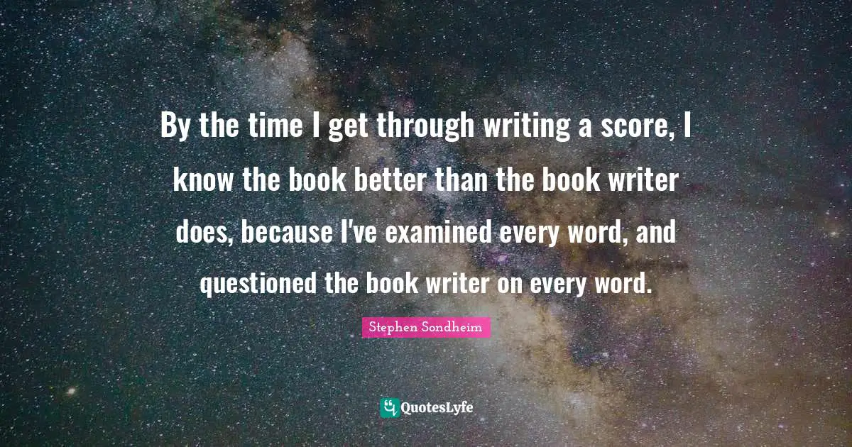 By the time I get through writing a score, I know the book better than the book writer does, because I've examined every word, and questioned the book writer on every word.
