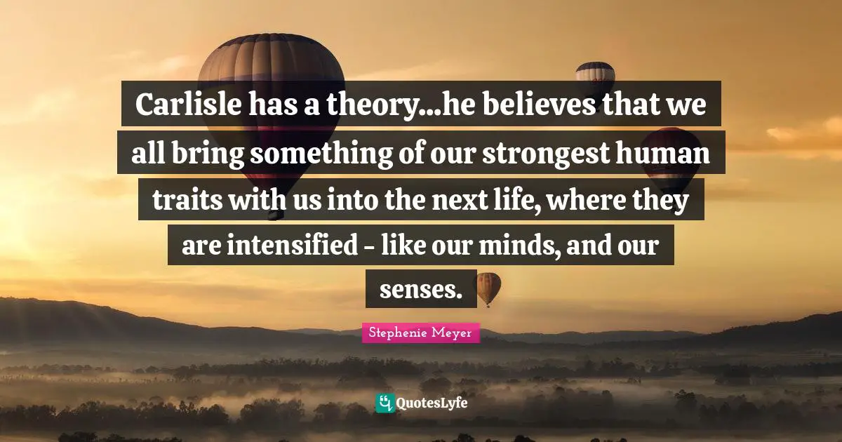 Carlisle has a theory...he believes that we all bring something of our strongest human traits with us into the next life, where they are intensified - like our minds, and our senses.