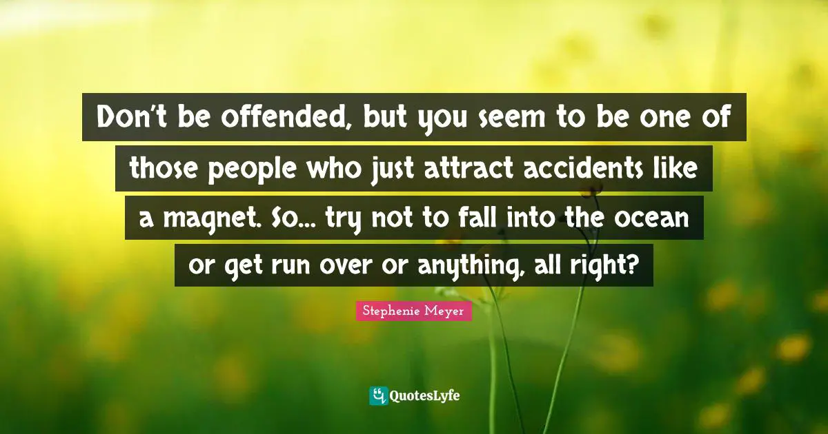 Don’t be offended, but you seem to be one of those people who just attract accidents like a magnet. So… try not to fall into the ocean or get run over or anything, all right?