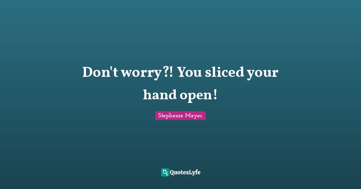 Don't worry?! You sliced your hand open!