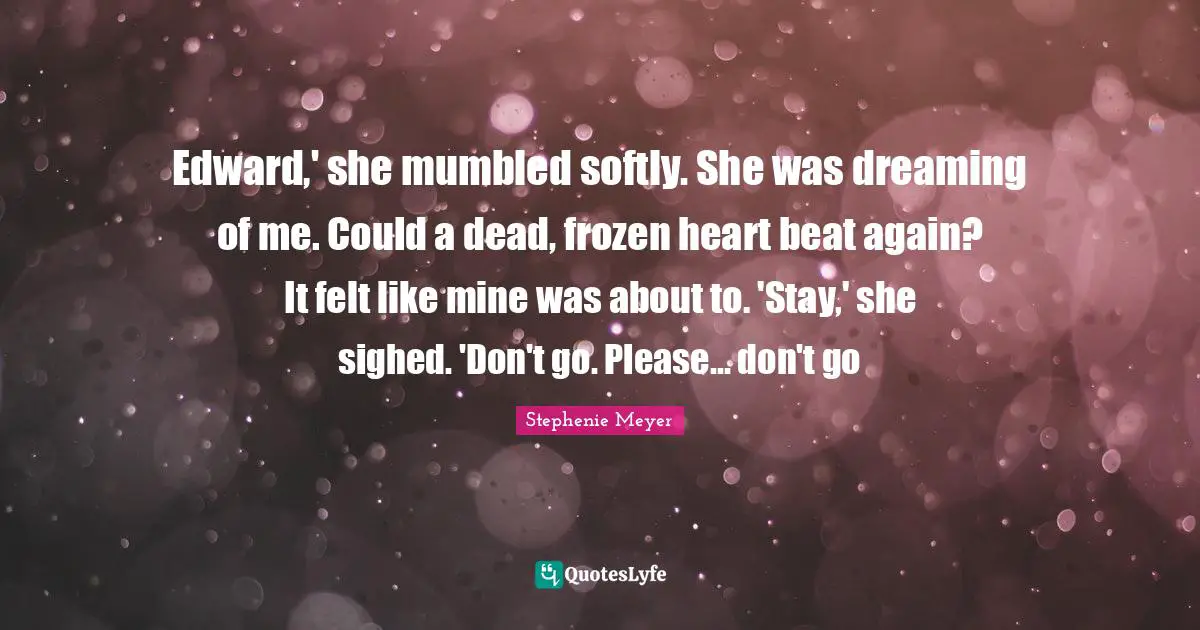 Edward,' she mumbled softly. She was dreaming of me. Could a dead, frozen heart beat again? It felt like mine was about to. 'Stay,' she sighed. 'Don't go. Please... don't go