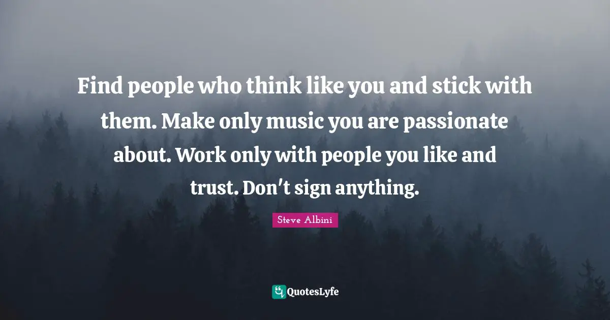 Find people who think like you and stick with them. Make only music you are passionate about. Work only with people you like and trust. Don't sign anything.