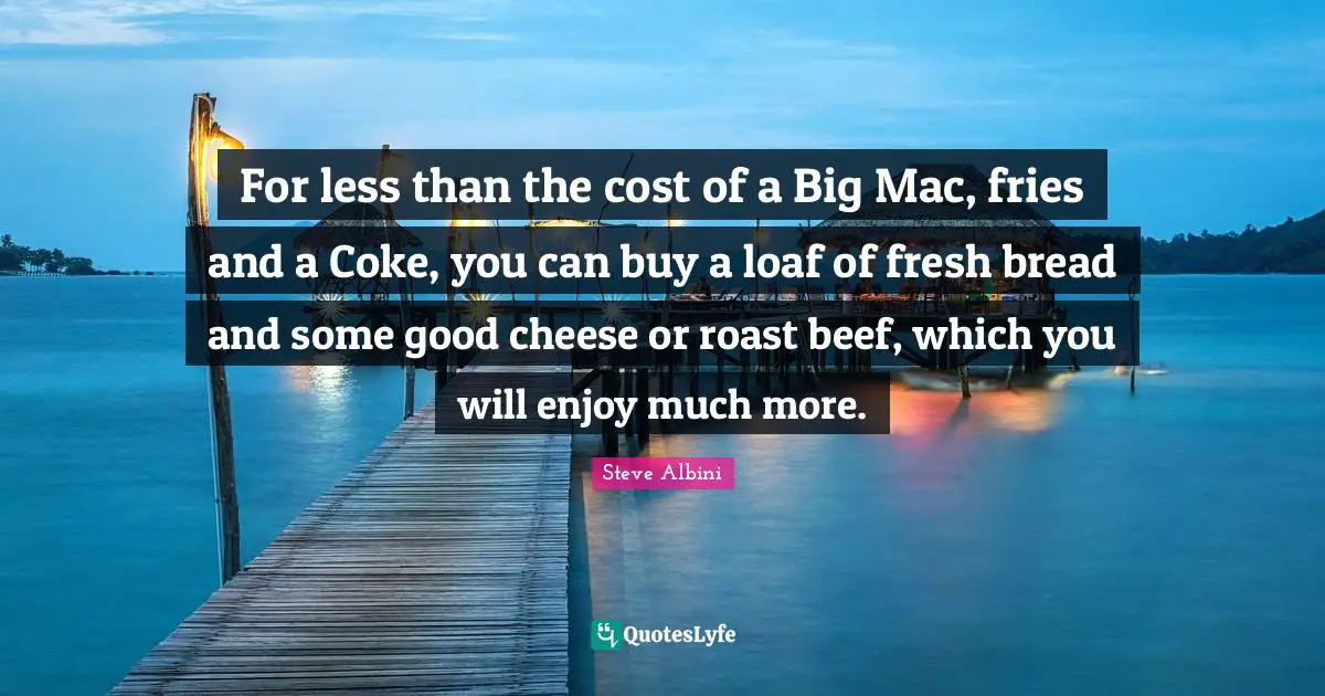 For less than the cost of a Big Mac, fries and a Coke, you can buy a loaf of fresh bread and some good cheese or roast beef, which you will enjoy much more.