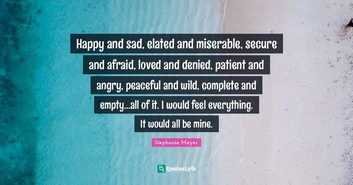 Happy and sad, elated and miserable, secure and afraid, loved and denied, patient and angry, peaceful and wild, complete and empty...all of it. I would feel everything. It would all be mine.