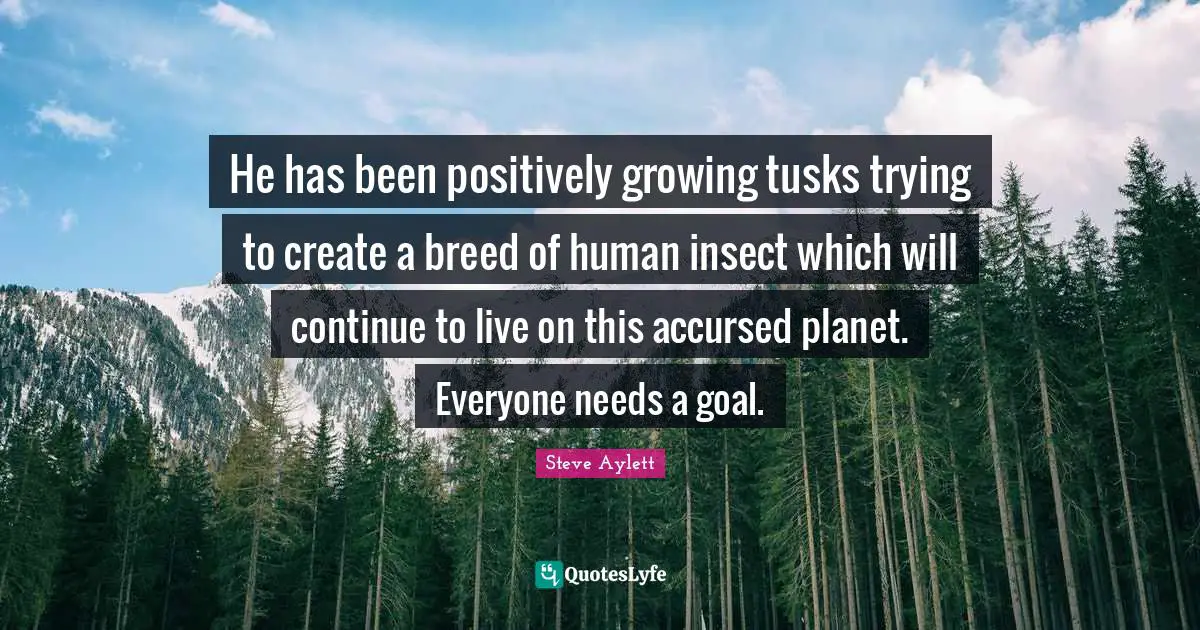 He has been positively growing tusks trying to create a breed of human insect which will continue to live on this accursed planet. Everyone needs a goal.