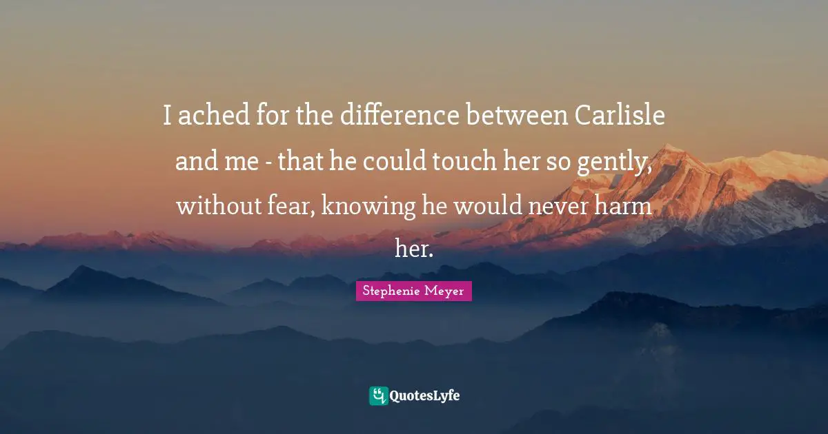 I ached for the difference between Carlisle and me - that he could touch her so gently, without fear, knowing he would never harm her.
