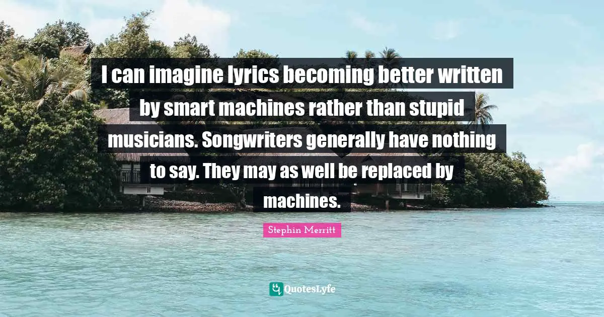 I can imagine lyrics becoming better written by smart machines rather than stupid musicians. Songwriters generally have nothing to say. They may as well be replaced by machines.