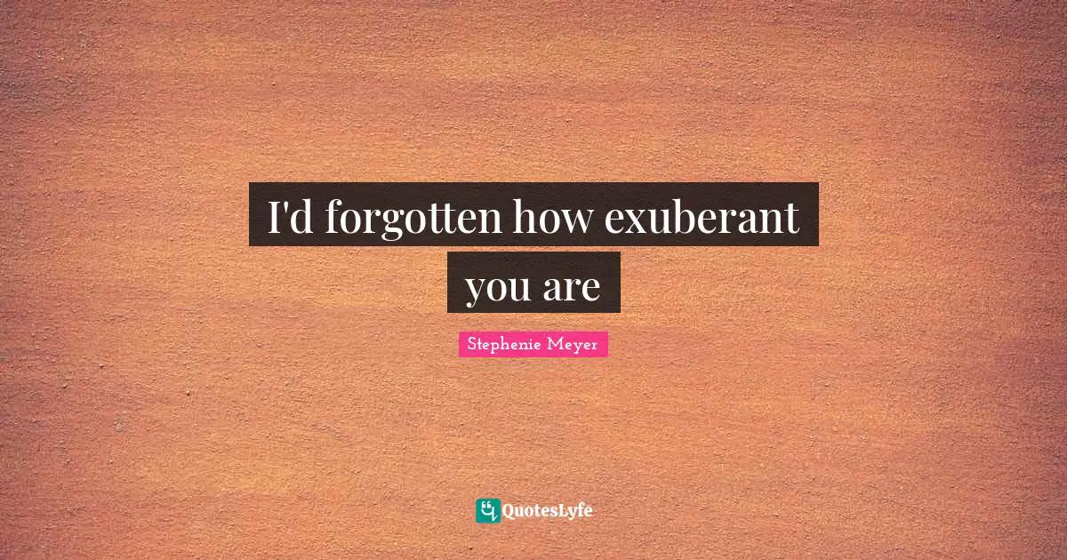 I'd forgotten how exuberant you are