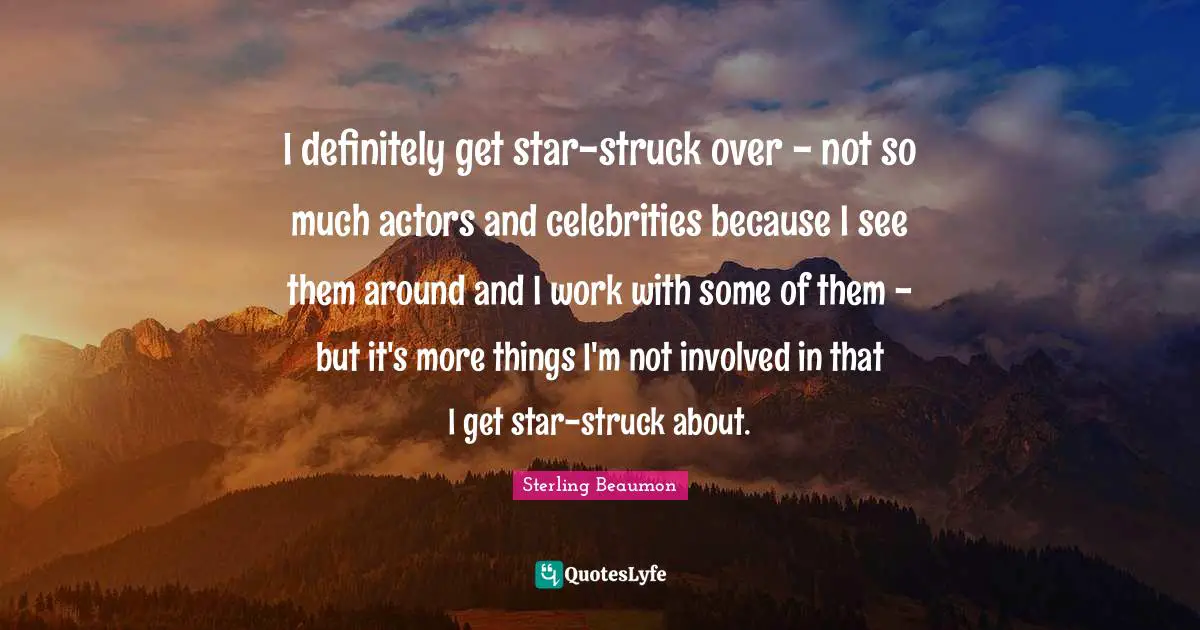 I definitely get star-struck over - not so much actors and celebrities because I see them around and I work with some of them - but it's more things I'm not involved in that I get star-struck about.
