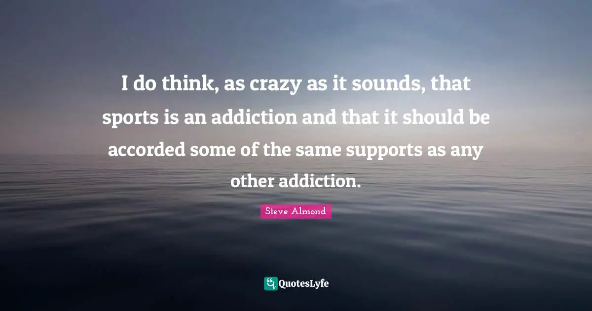 I do think, as crazy as it sounds, that sports is an addiction and that it should be accorded some of the same supports as any other addiction.