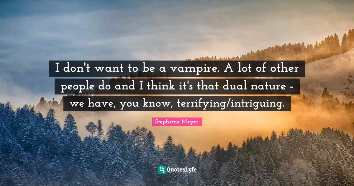 I don't want to be a vampire. A lot of other people do and I think it's that dual nature - we have, you know, terrifying/intriguing.