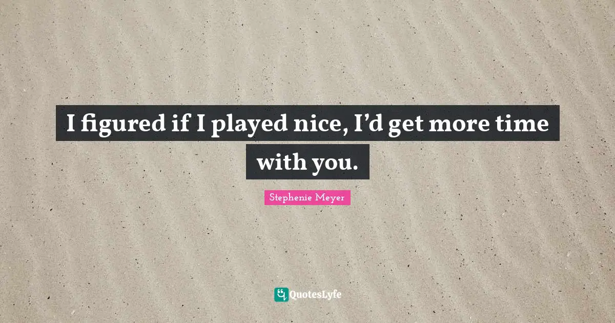 I figured if I played nice, I’d get more time with you.