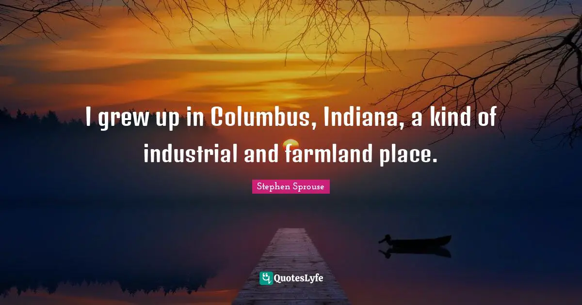 I grew up in Columbus, Indiana, a kind of industrial and farmland place.