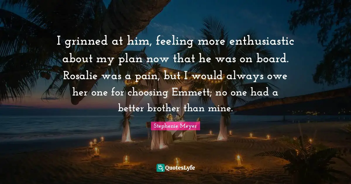 I grinned at him, feeling more enthusiastic about my plan now that he was on board. Rosalie was a pain, but I would always owe her one for choosing Emmett; no one had a better brother than mine.