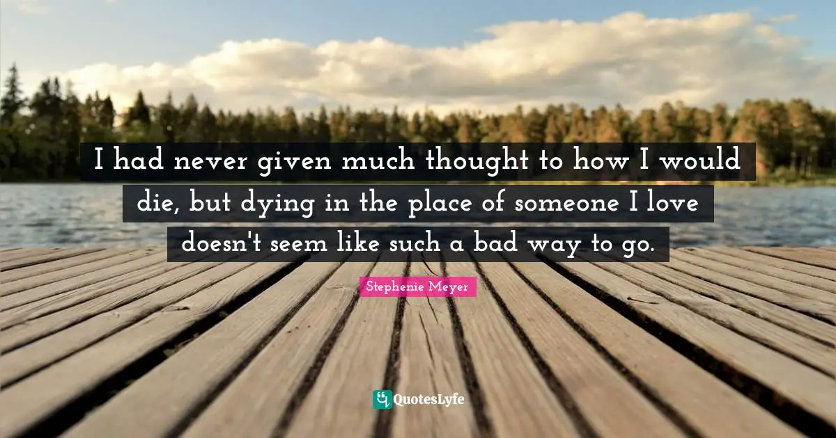 Stephenie Meyer Quotes: "I had never given much thought to how I would die, but dying in the place of someone I love doesn't seem like such a bad way to go."