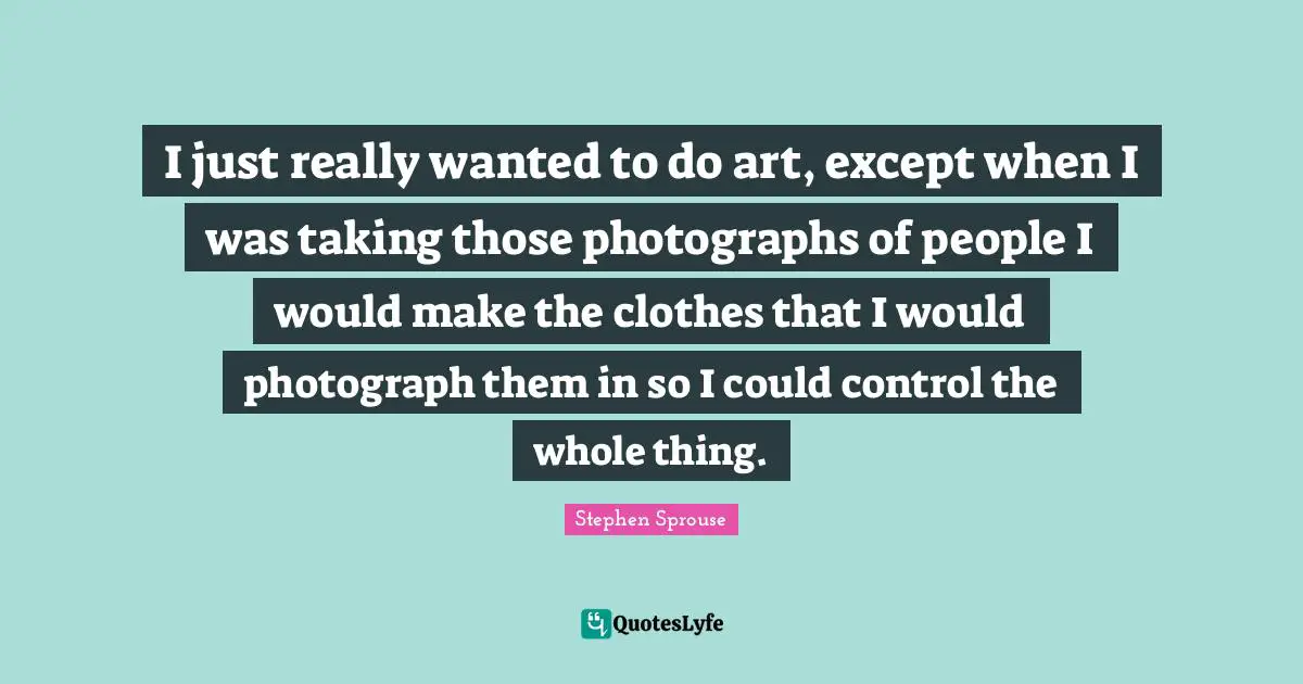 I just really wanted to do art, except when I was taking those photographs of people I would make the clothes that I would photograph them in so I could control the whole thing.
