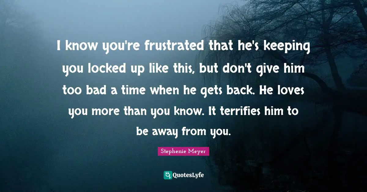 Locked Up Quotes: "I know you're frustrated that he's keeping you locked up like this, but don't give him too bad a time when he gets back. He loves you more than you know. It terrifies him to be away from you."