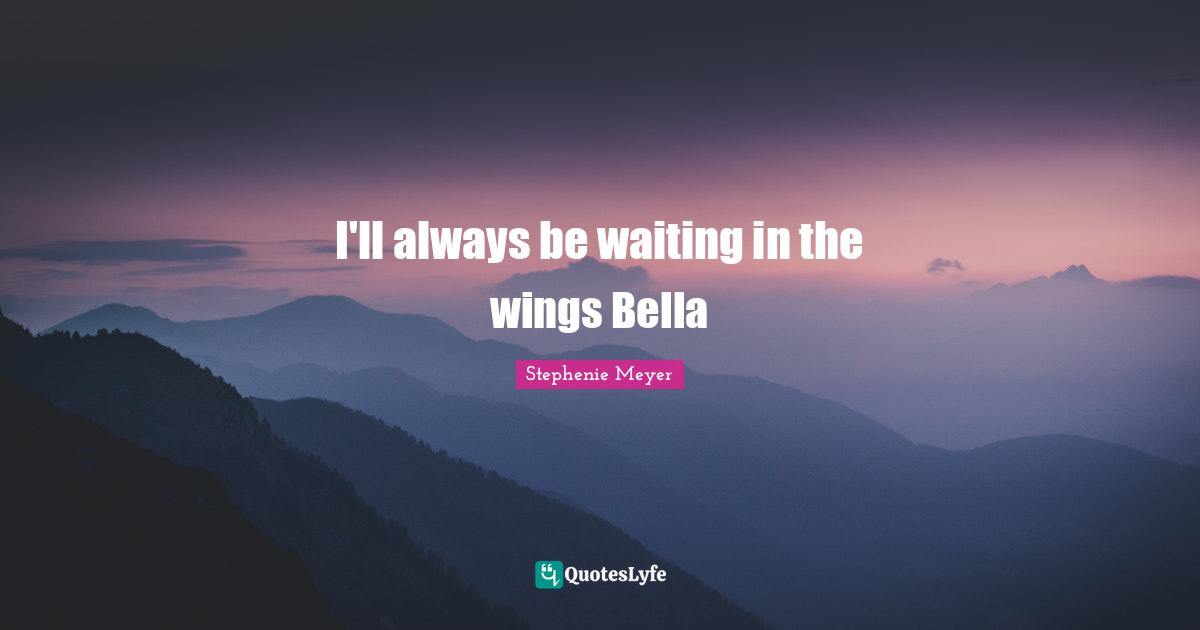 I'll always be waiting in the wings Bella