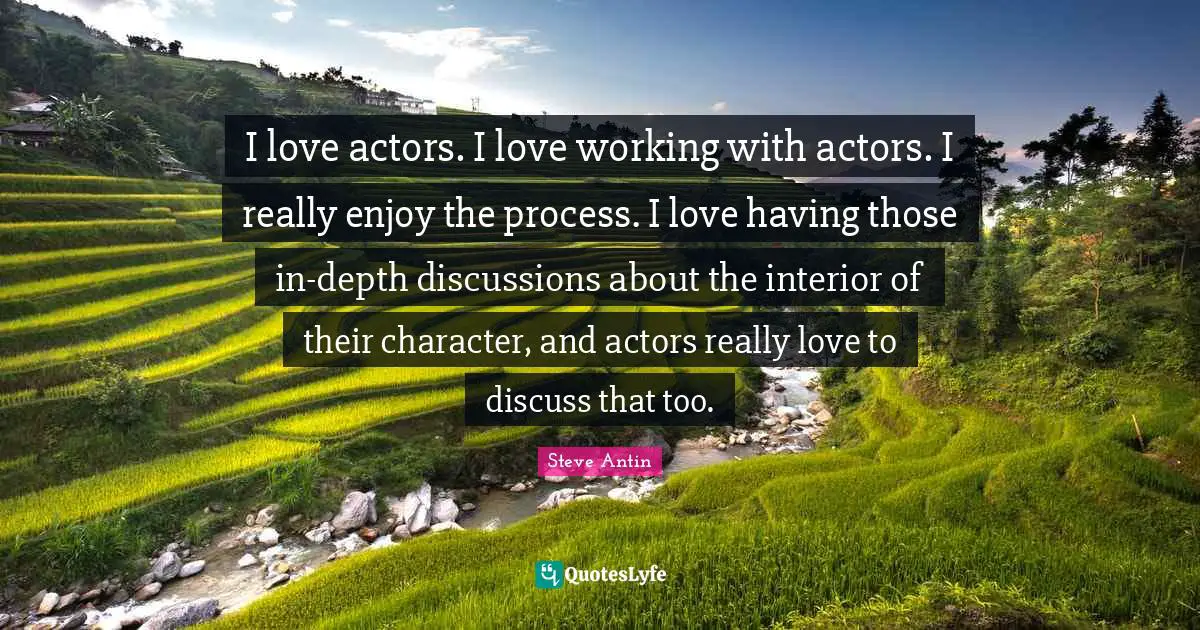 I love actors. I love working with actors. I really enjoy the process. I love having those in-depth discussions about the interior of their character, and actors really love to discuss that too.