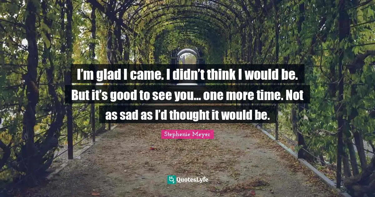 I’m glad I came. I didn’t think I would be. But it’s good to see you… one more time. Not as sad as I’d thought it would be.