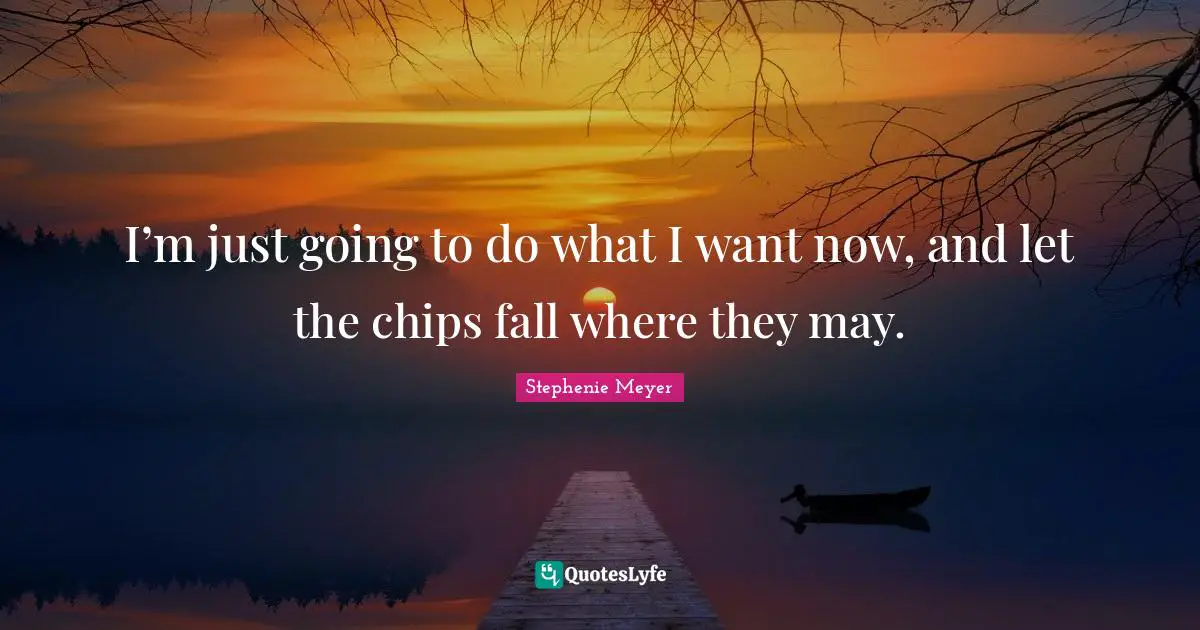 I’m just going to do what I want now, and let the chips fall where they may.