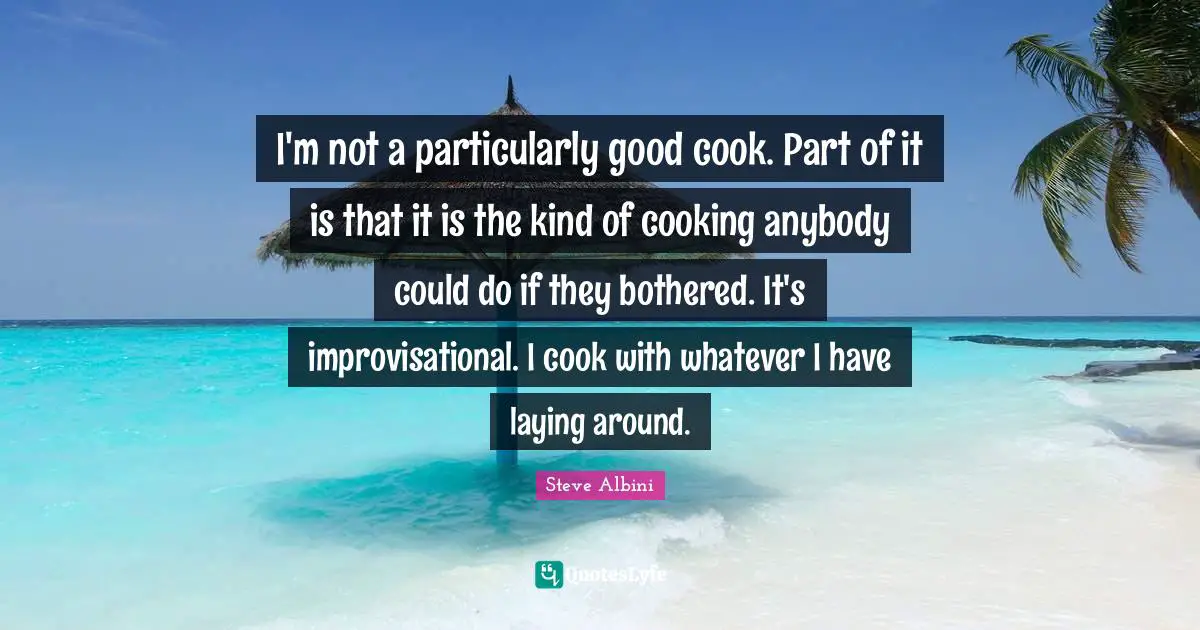 I'm not a particularly good cook. Part of it is that it is the kind of cooking anybody could do if they bothered. It's improvisational. I cook with whatever I have laying around.