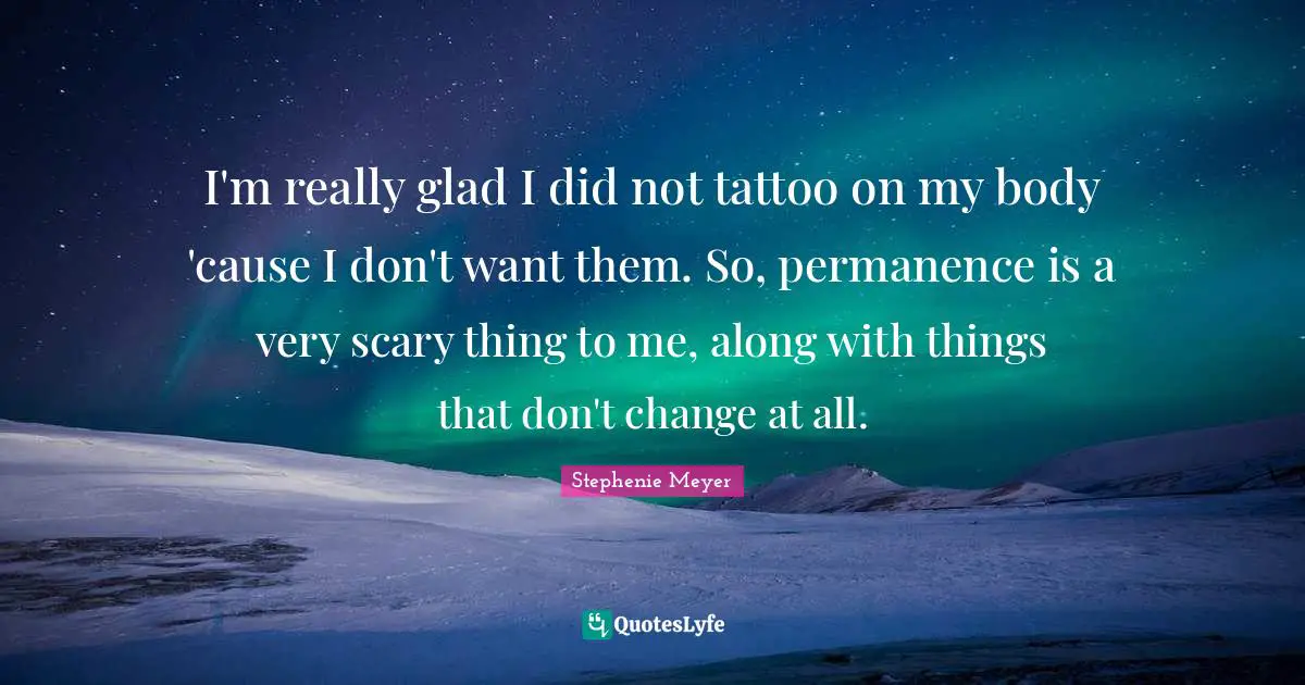 I'm really glad I did not tattoo on my body 'cause I don't want them. So, permanence is a very scary thing to me, along with things that don't change at all.