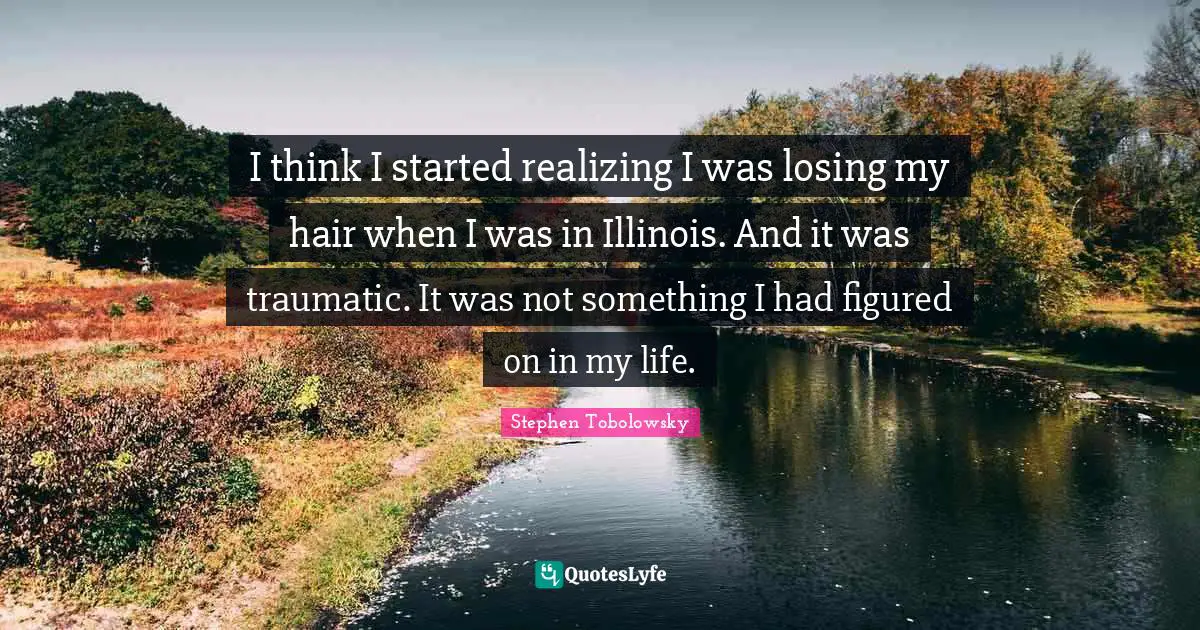 I think I started realizing I was losing my hair when I was in Illinois. And it was traumatic. It was not something I had figured on in my life.