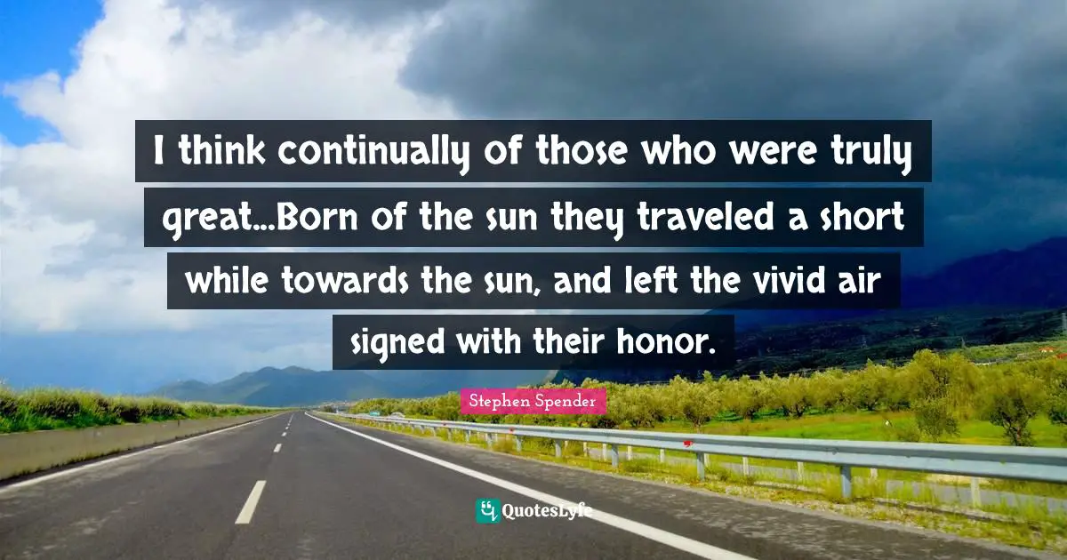 I think continually of those who were truly great...Born of the sun they traveled a short while towards the sun, and left the vivid air signed with their honor.
