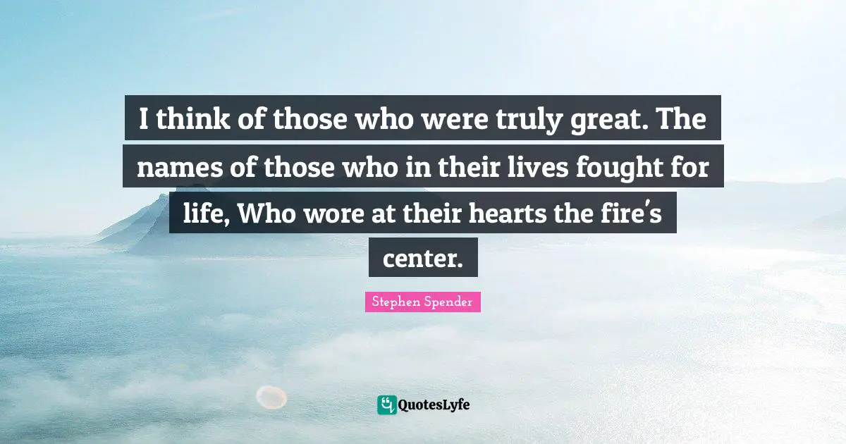 I think of those who were truly great. The names of those who in their lives fought for life, Who wore at their hearts the fire's center.
