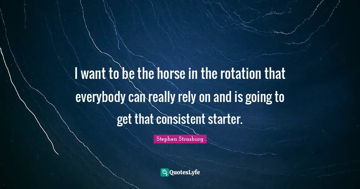 I want to be the horse in the rotation that everybody can really rely on and is going to get that consistent starter.