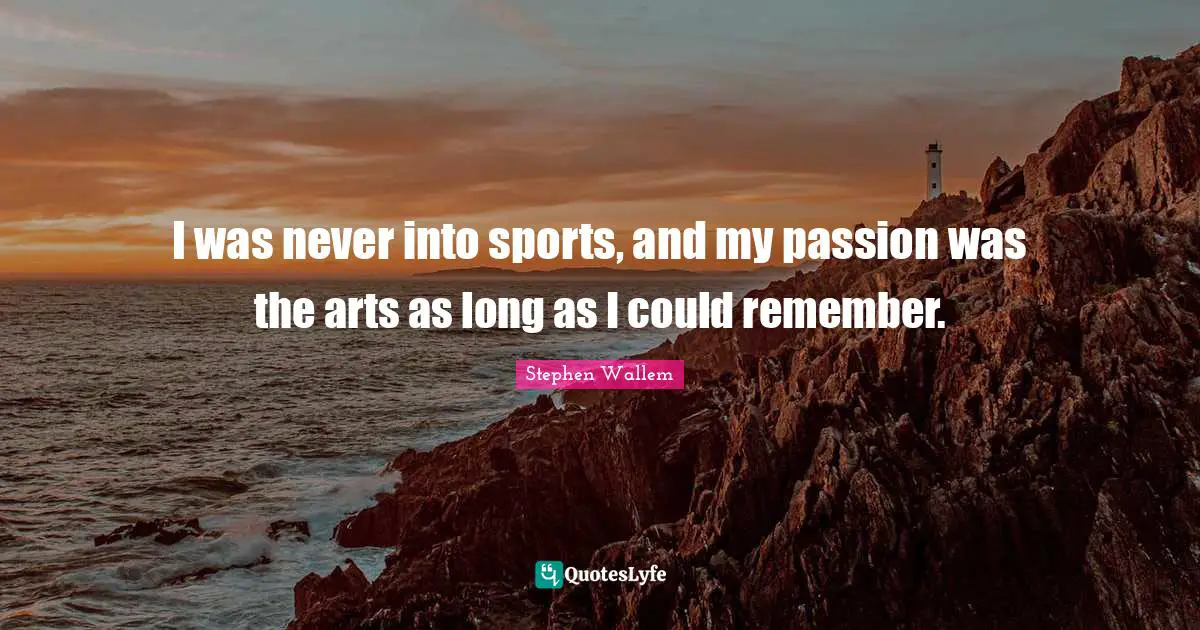 I was never into sports, and my passion was the arts as long as I could remember.