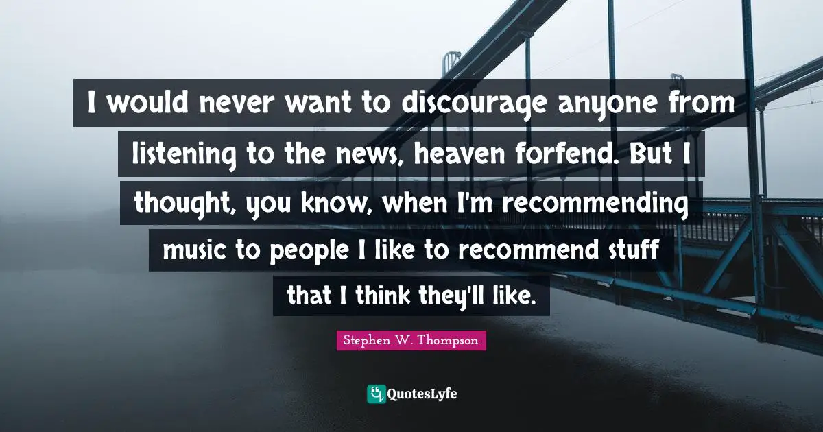 I would never want to discourage anyone from listening to the news, heaven forfend. But I thought, you know, when I'm recommending music to people I like to recommend stuff that I think they'll like.